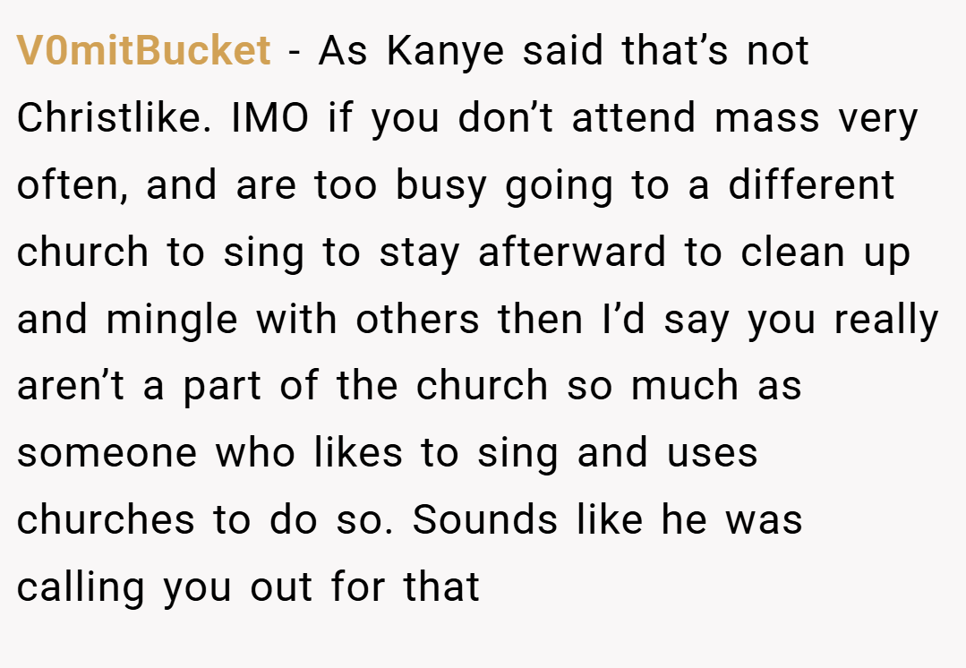 V0mitBucket − As Kanye said that’s not Christlike. IMO if you don’t attend mass very often, and are too busy going to a different church to sing to stay afterward to clean up and mingle with others then I’d say you really aren’t a part of the church so much as someone who likes to sing and uses churches to do so. Sounds like he was calling you out for that