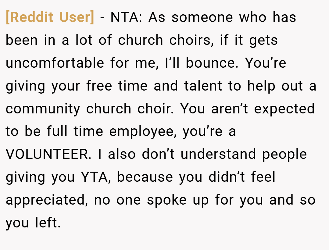 [Reddit User] − NTA: As someone who has been in a lot of church choirs, if it gets uncomfortable for me, I’ll bounce. You’re giving your free time and talent to help out a community church choir. You aren’t expected to be full time employee, you’re a VOLUNTEER. I also don’t understand people giving you YTA, because you didn’t feel appreciated, no one spoke up for you and so you left.