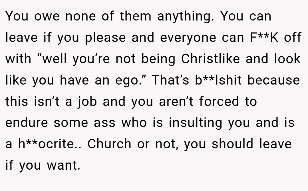 You owe none of them anything. You can leave if you please and everyone can F**K off with “well you’re not being Christlike and look like you have an ego.” That’s b**lshit because this isn’t a job and you aren’t forced to endure some ass who is insulting you and is a h**ocrite.. Church or not, you should leave if you want.