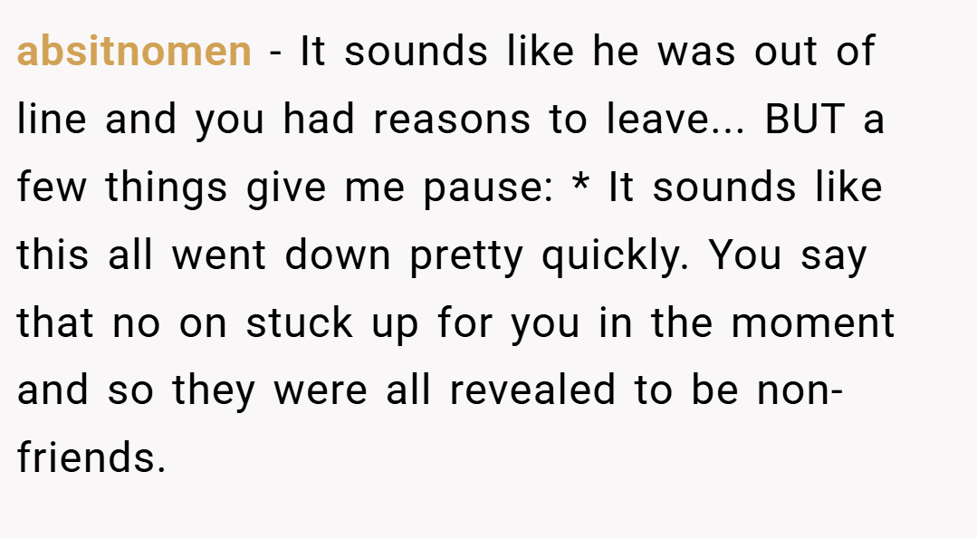 absitnomen − It sounds like he was out of line and you had reasons to leave... BUT a few things give me pause: * It sounds like this all went down pretty quickly. You say that no on stuck up for you in the moment and so they were all revealed to be non-friends.
