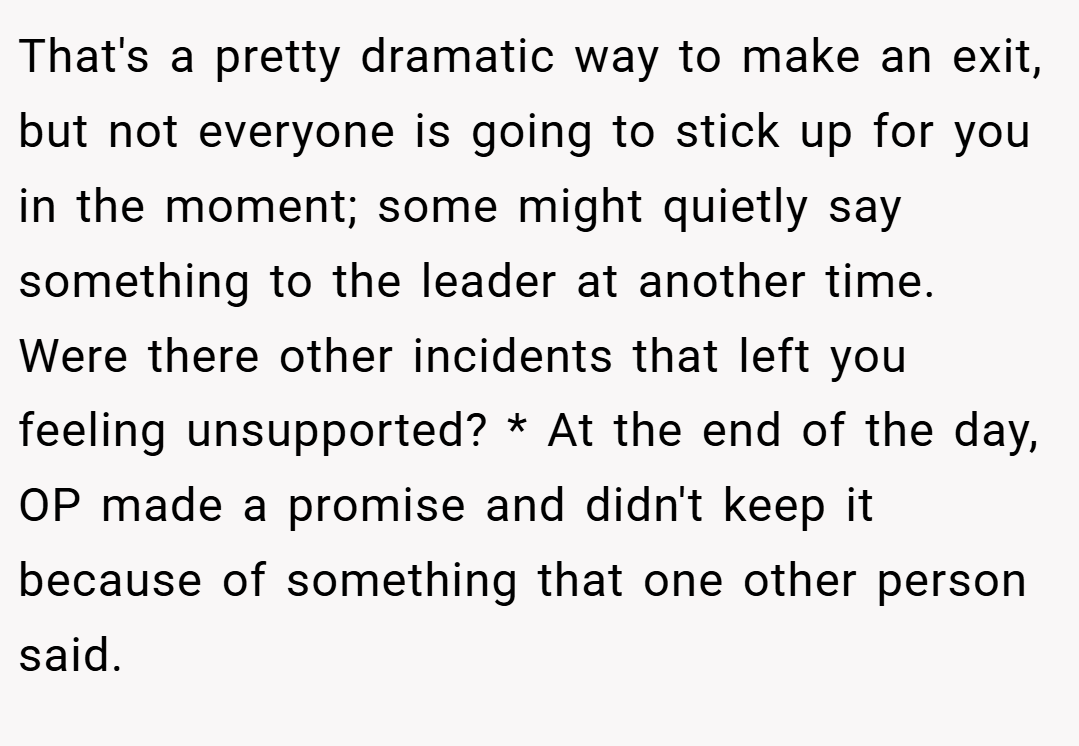 That's a pretty dramatic way to make an exit, but not everyone is going to stick up for you in the moment; some might quietly say something to the leader at another time. Were there other incidents that left you feeling unsupported? * At the end of the day, OP made a promise and didn't keep it because of something that one other person said.