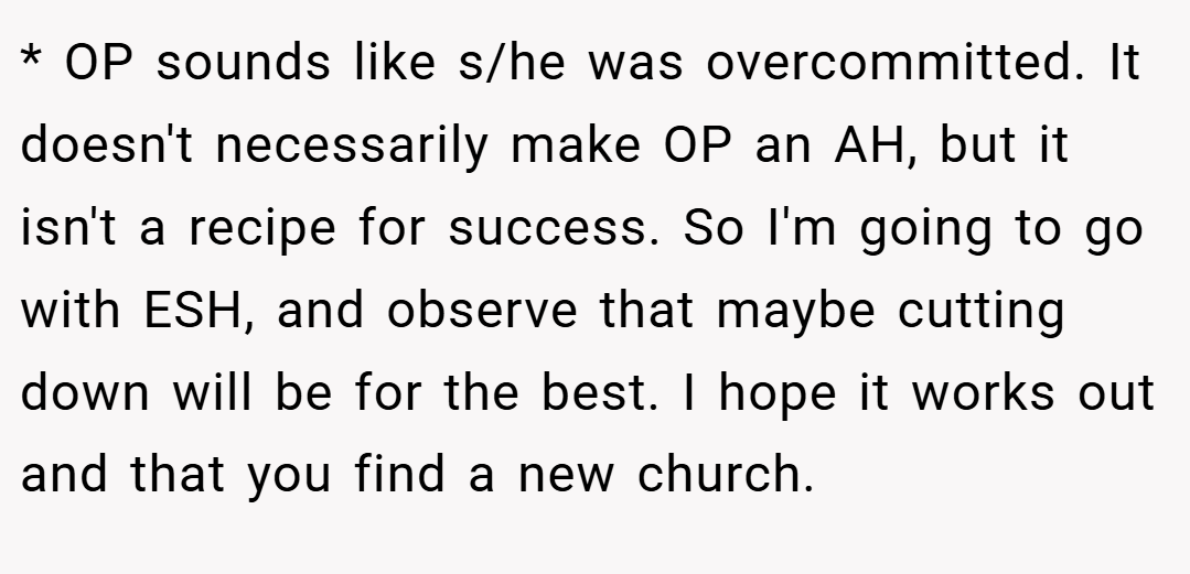 * OP sounds like s/he was overcommitted. It doesn't necessarily make OP an AH, but it isn't a recipe for success. So I'm going to go with ESH, and observe that maybe cutting down will be for the best. I hope it works out and that you find a new church.