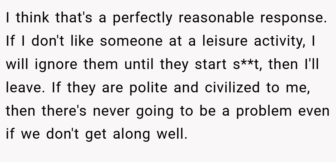I think that's a perfectly reasonable response. If I don't like someone at a leisure activity, I will ignore them until they start s**t, then I'll leave. If they are polite and civilized to me, then there's never going to be a problem even if we don't get along well.