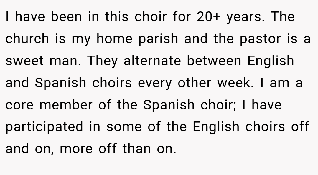 I have been in this choir for 20+ years. The church is my home parish and the pastor is a sweet man. They alternate between English and Spanish choirs every other week. I am a core member of the Spanish choir; I have participated in some of the English choirs off and on, more off than on.