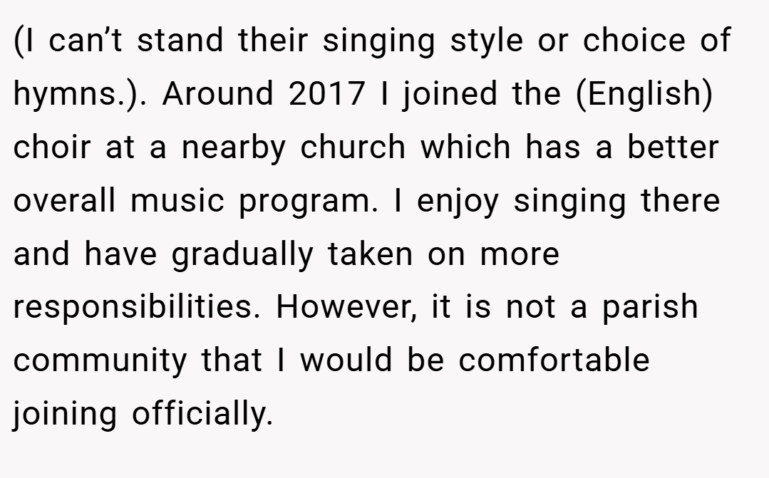 (I can’t stand their singing style or choice of hymns.). Around 2017 I joined the (English) choir at a nearby church which has a better overall music program. I enjoy singing there and have gradually taken on more responsibilities. However, it is not a parish community that I would be comfortable joining officially.