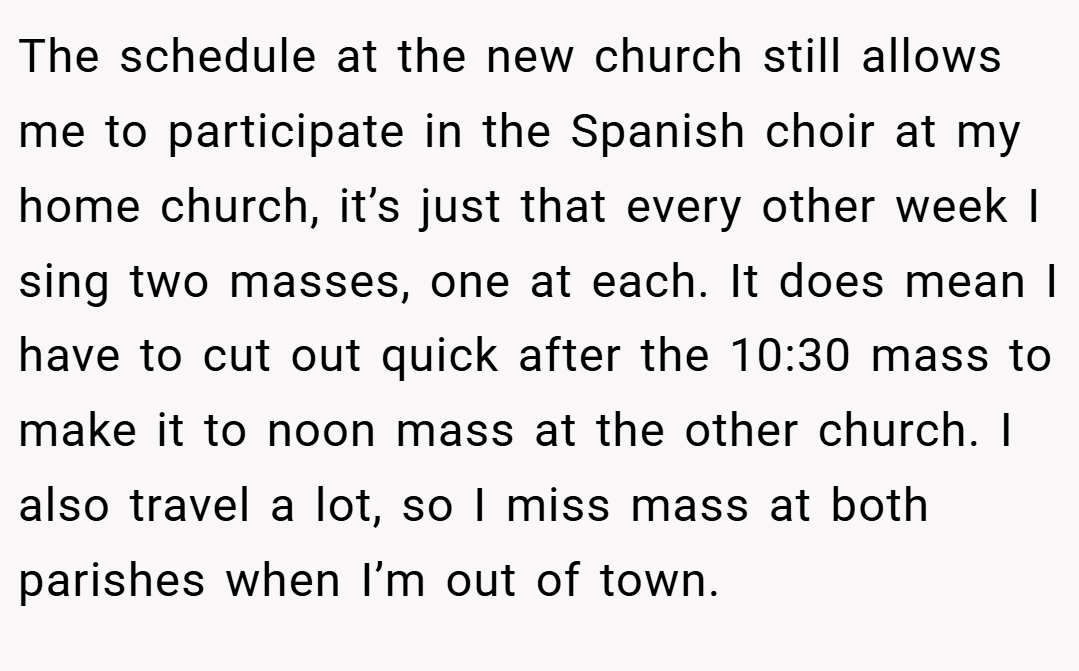 The schedule at the new church still allows me to participate in the Spanish choir at my home church, it’s just that every other week I sing two masses, one at each. It does mean I have to cut out quick after the 10:30 mass to make it to noon mass at the other church. I also travel a lot, so I miss mass at both parishes when I’m out of town.