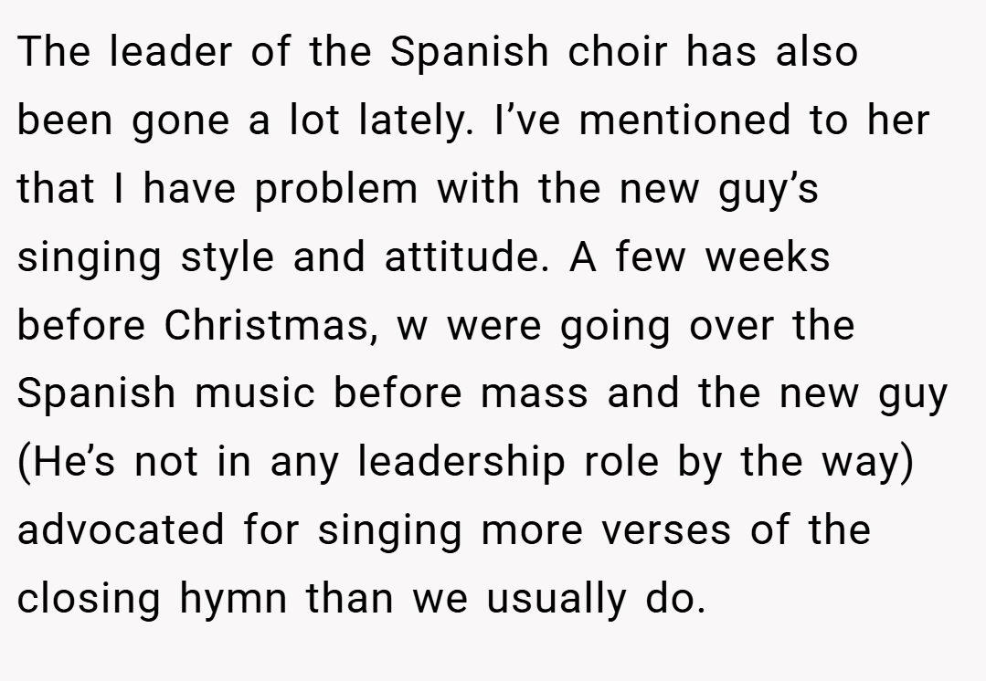 The leader of the Spanish choir has also been gone a lot lately. I’ve mentioned to her that I have problem with the new guy’s singing style and attitude. A few weeks before Christmas, w were going over the Spanish music before mass and the new guy (He’s not in any leadership role by the way) advocated for singing more verses of the closing hymn than we usually do.