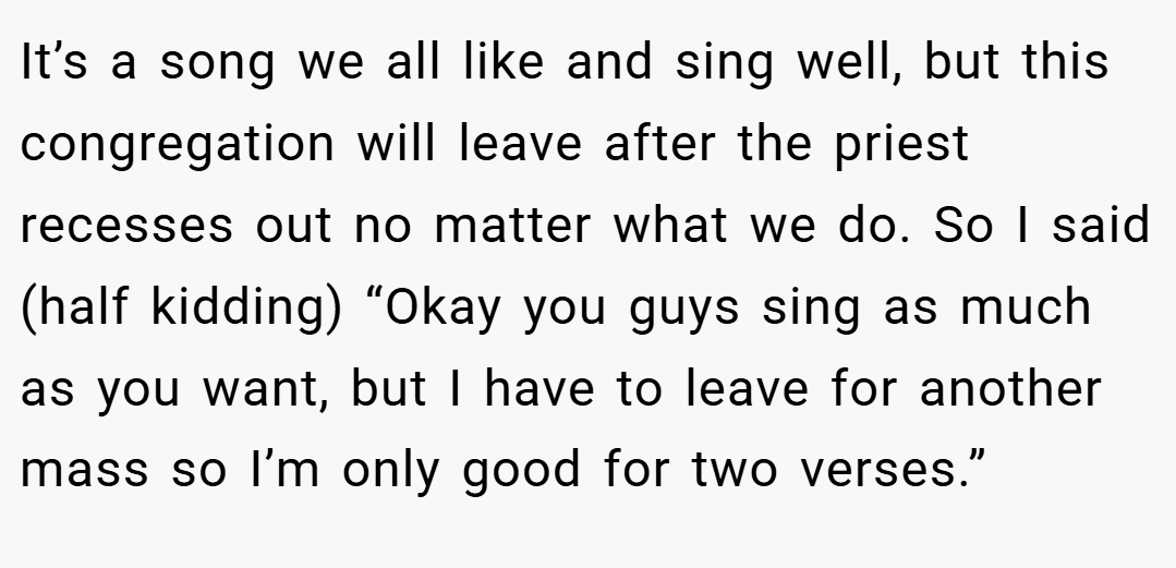It’s a song we all like and sing well, but this congregation will leave after the priest recesses out no matter what we do. So I said (half kidding) “Okay you guys sing as much as you want, but I have to leave for another mass so I’m only good for two verses.”