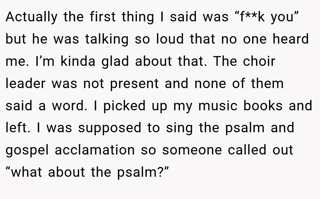 Actually the first thing I said was “f**k you” but he was talking so loud that no one heard me. I’m kinda glad about that. The choir leader was not present and none of them said a word. I picked up my music books and left. I was supposed to sing the psalm and gospel acclamation so someone called out “what about the psalm?”