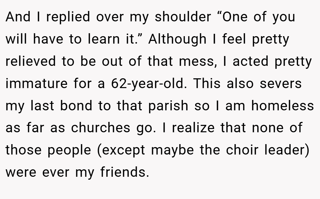 And I replied over my shoulder “One of you will have to learn it.” Although I feel pretty relieved to be out of that mess, I acted pretty immature for a 62-year-old. This also severs my last bond to that parish so I am homeless as far as churches go. I realize that none of those people (except maybe the choir leader) were ever my friends.