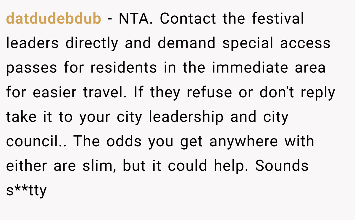 datdudebdub − NTA. Contact the festival leaders directly and demand special access passes for residents in the immediate area for easier travel. If they refuse or don't reply take it to your city leadership and city council.. The odds you get anywhere with either are slim, but it could help. Sounds s**tty
