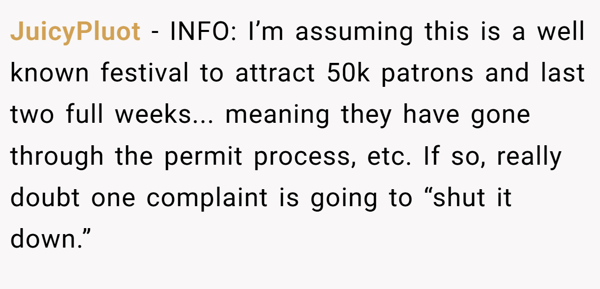 JuicyPluot − INFO: I’m assuming this is a well known festival to attract 50k patrons and last two full weeks... meaning they have gone through the permit process, etc. If so, really doubt one complaint is going to “shut it down.”