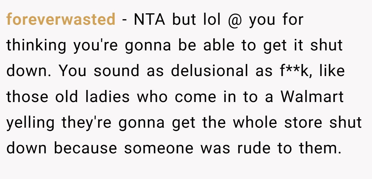 foreverwasted − NTA but lol @ you for thinking you're gonna be able to get it shut down. You sound as delusional as f**k, like those old ladies who come in to a Walmart yelling they're gonna get the whole store shut down because someone was rude to them.