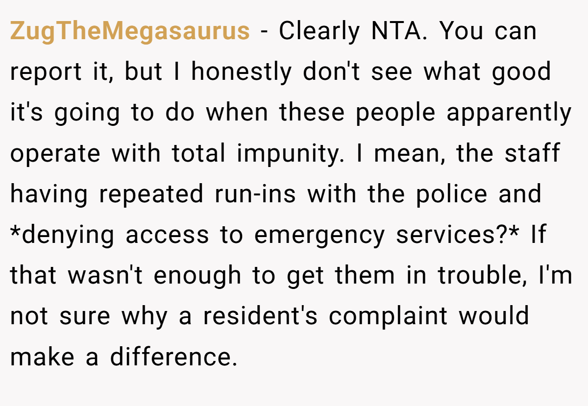 ZugTheMegasaurus − Clearly NTA. You can report it, but I honestly don't see what good it's going to do when these people apparently operate with total impunity. I mean, the staff having repeated run-ins with the police and *denying access to emergency services?* If that wasn't enough to get them in trouble, I'm not sure why a resident's complaint would make a difference.
