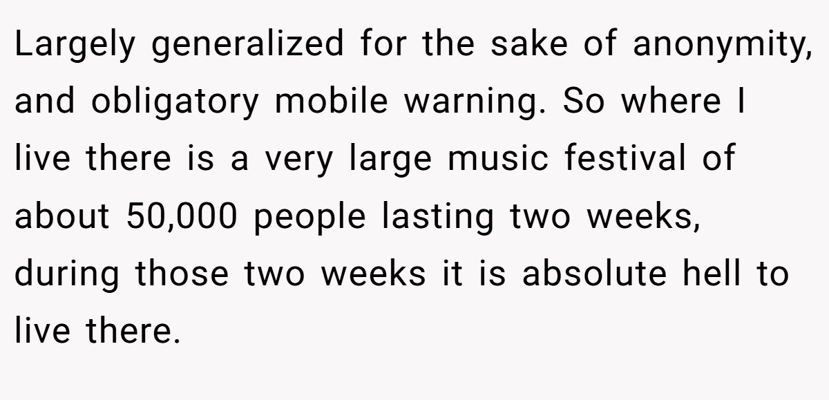 Largely generalized for the sake of anonymity, and obligatory mobile warning. So where I live there is a very large music festival of about 50,000 people lasting two weeks, during those two weeks it is absolute hell to live there.