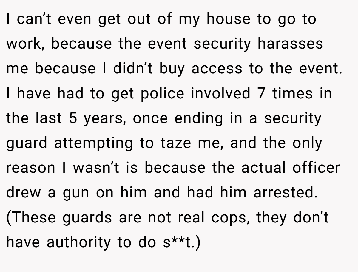 I can’t even get out of my house to go to work, because the event security harasses me because I didn’t buy access to the event. I have had to get police involved 7 times in the last 5 years, once ending in a security guard attempting to taze me, and the only reason I wasn’t is because the actual officer drew a gun on him and had him arrested. (These guards are not real cops, they don’t have authority to do s**t.)
