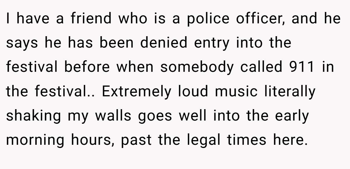 I have a friend who is a police officer, and he says he has been denied entry into the festival before when somebody called 911 in the festival.. Extremely loud music literally shaking my walls goes well into the early morning hours, past the legal times here.