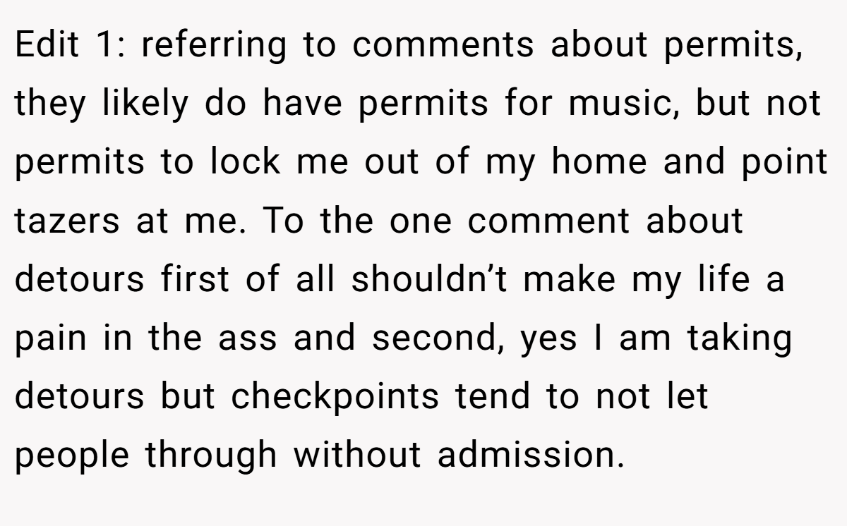 Edit 1: referring to comments about permits, they likely do have permits for music, but not permits to lock me out of my home and point tazers at me. To the one comment about detours first of all shouldn’t make my life a pain in the ass and second, yes I am taking detours but checkpoints tend to not let people through without admission.
