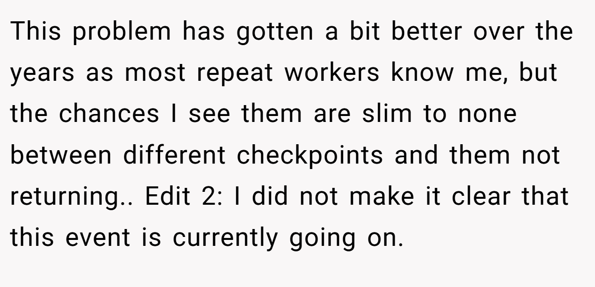 This problem has gotten a bit better over the years as most repeat workers know me, but the chances I see them are slim to none between different checkpoints and them not returning.. Edit 2: I did not make it clear that this event is currently going on.