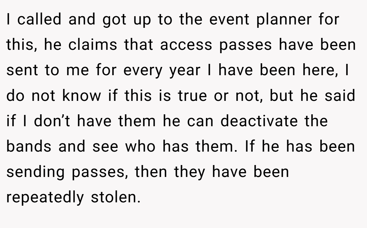 I called and got up to the event planner for this, he claims that access passes have been sent to me for every year I have been here, I do not know if this is true or not, but he said if I don’t have them he can deactivate the bands and see who has them. If he has been sending passes, then they have been repeatedly stolen.