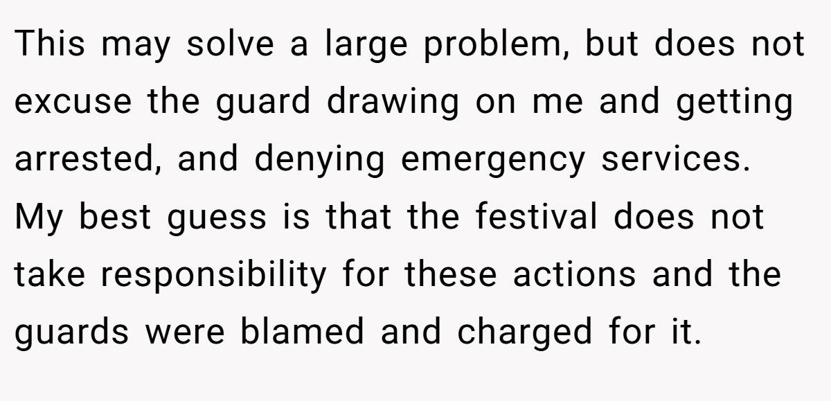 This may solve a large problem, but does not excuse the guard drawing on me and getting arrested, and denying emergency services. My best guess is that the festival does not take responsibility for these actions and the guards were blamed and charged for it.