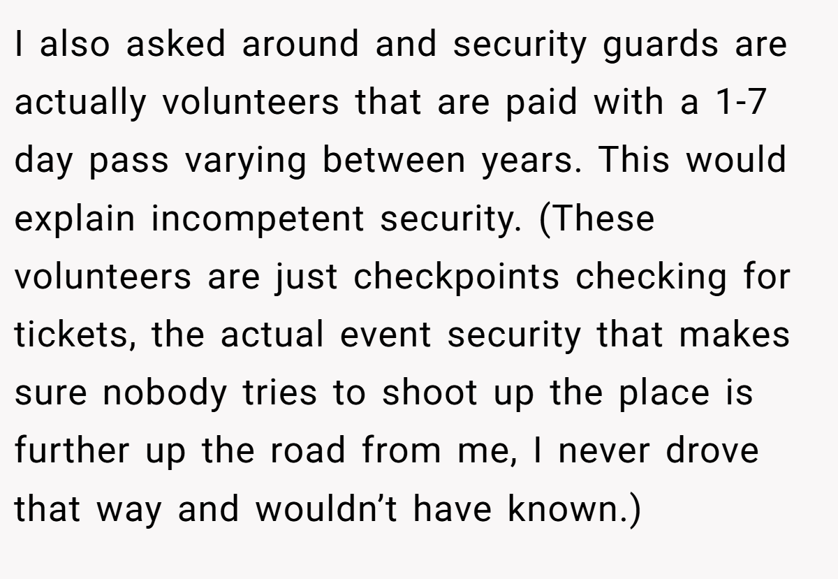 I also asked around and security guards are actually volunteers that are paid with a 1-7 day pass varying between years. This would explain incompetent security. (These volunteers are just checkpoints checking for tickets, the actual event security that makes sure nobody tries to shoot up the place is further up the road from me, I never drove that way and wouldn’t have known.)