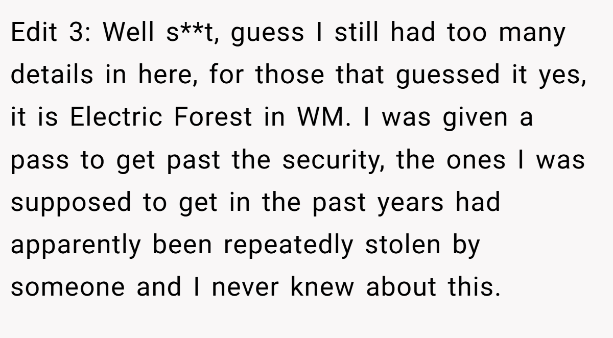 Edit 3: Well s**t, guess I still had too many details in here, for those that guessed it yes, it is Electric Forest in WM. I was given a pass to get past the security, the ones I was supposed to get in the past years had apparently been repeatedly stolen by someone and I never knew about this.