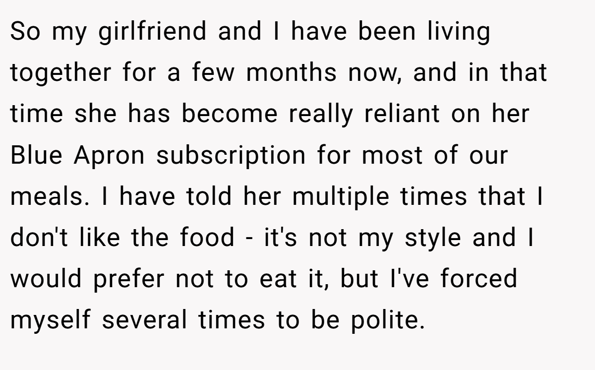 So my girlfriend and I have been living together for a few months now, and in that time she has become really reliant on her Blue Apron subscription for most of our meals. I have told her multiple times that I don't like the food - it's not my style and I would prefer not to eat it, but I've forced myself several times to be polite.