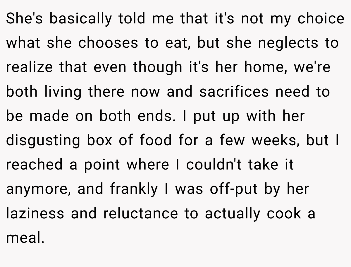 She's basically told me that it's not my choice what she chooses to eat, but she neglects to realize that even though it's her home, we're both living there now and sacrifices need to be made on both ends. I put up with her disgusting box of food for a few weeks, but I reached a point where I couldn't take it anymore, and frankly I was off-put by her laziness and reluctance to actually cook a meal.