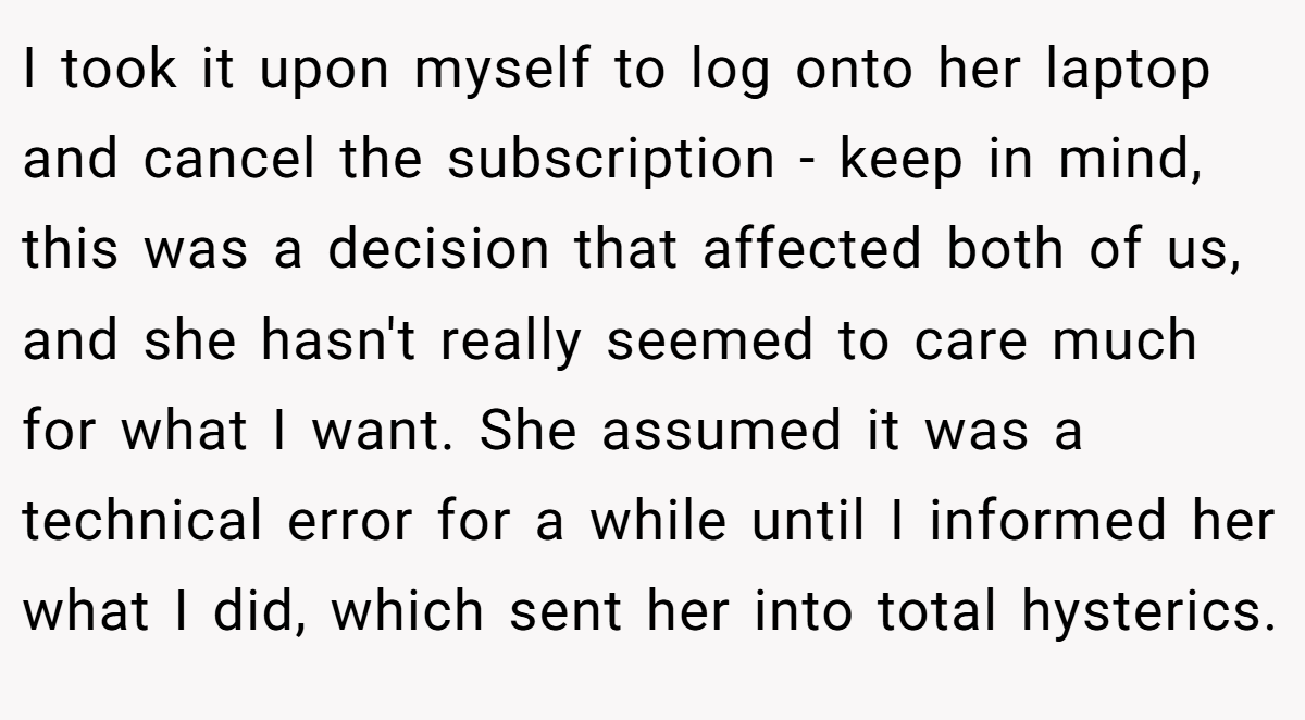 I took it upon myself to log onto her laptop and cancel the subscription - keep in mind, this was a decision that affected both of us, and she hasn't really seemed to care much for what I want. She assumed it was a technical error for a while until I informed her what I did, which sent her into total hysterics.