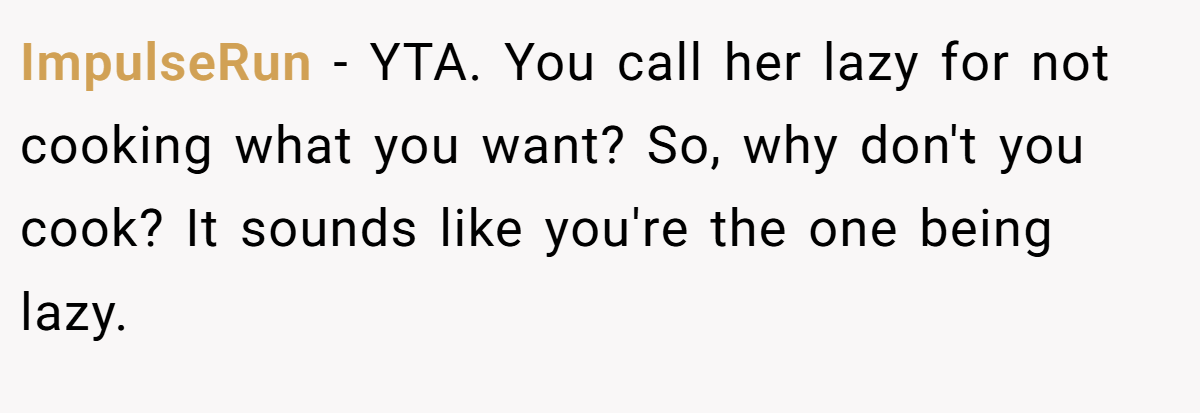 ImpulseRun - YTA. You call her lazy for not cooking what you want? So, why don't you cook? It sounds like you're the one being lazy.