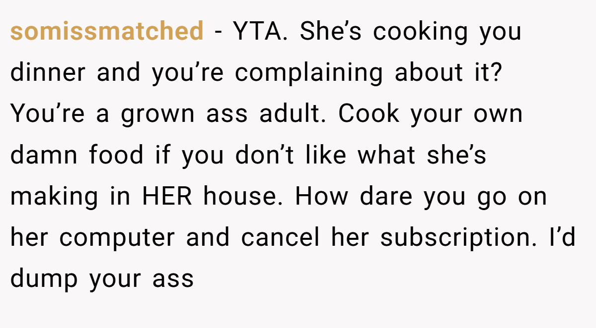 somissmatched - YTA. She’s cooking you dinner and you’re complaining about it? You’re a grown ass adult. Cook your own damn food if you don’t like what she’s making in HER house. How dare you go on her computer and cancel her subscription. I’d dump your ass