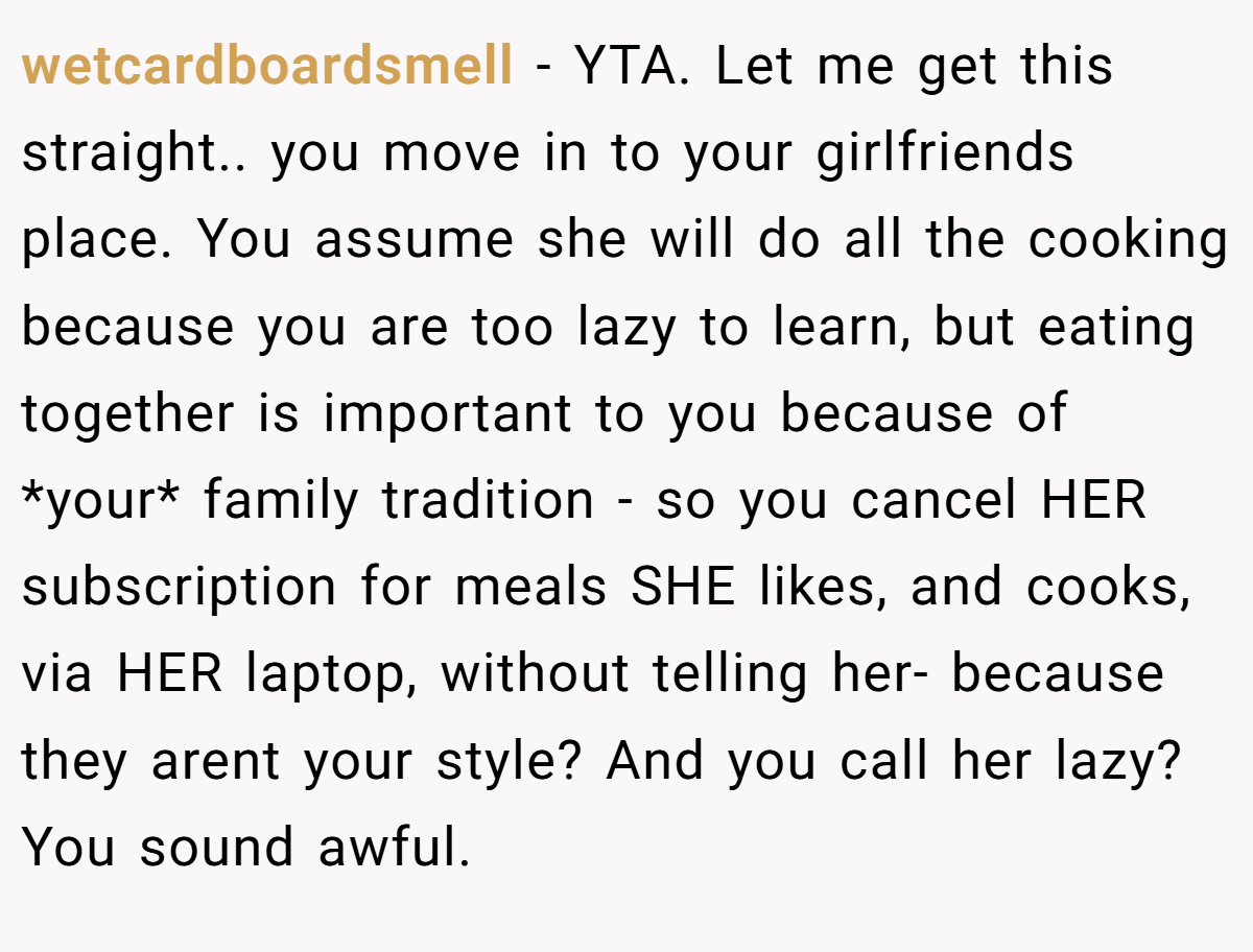 wetcardboardsmell - YTA. Let me get this straight.. you move in to your girlfriends place. You assume she will do all the cooking because you are too lazy to learn, but eating together is important to you because of *your* family tradition - so you cancel HER subscription for meals SHE likes, and cooks, via HER laptop, without telling her- because they arent your style? And you call her lazy? You sound awful.
