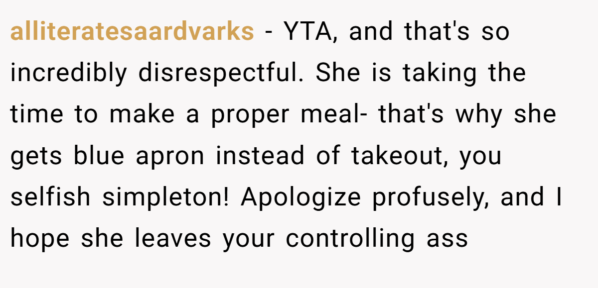 alliteratesaardvarks - YTA, and that's so incredibly disrespectful. She is taking the time to make a proper meal- that's why she gets blue apron instead of takeout, you selfish simpleton! Apologize profusely, and I hope she leaves your controlling ass