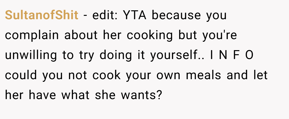SultanofShit - edit: YTA because you complain about her cooking but you're unwilling to try doing it yourself.. I N F O could you not cook your own meals and let her have what she wants?
