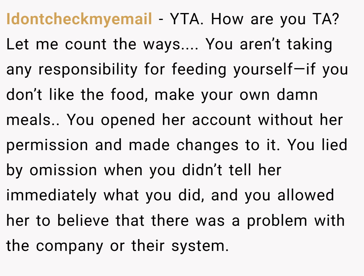 Idontcheckmyemail - YTA. How are you TA? Let me count the ways.... You aren’t taking any responsibility for feeding yourself—if you don’t like the food, make your own damn meals.. You opened her account without her permission and made changes to it. You lied by omission when you didn’t tell her immediately what you did, and you allowed her to believe that there was a problem with the company or their system.