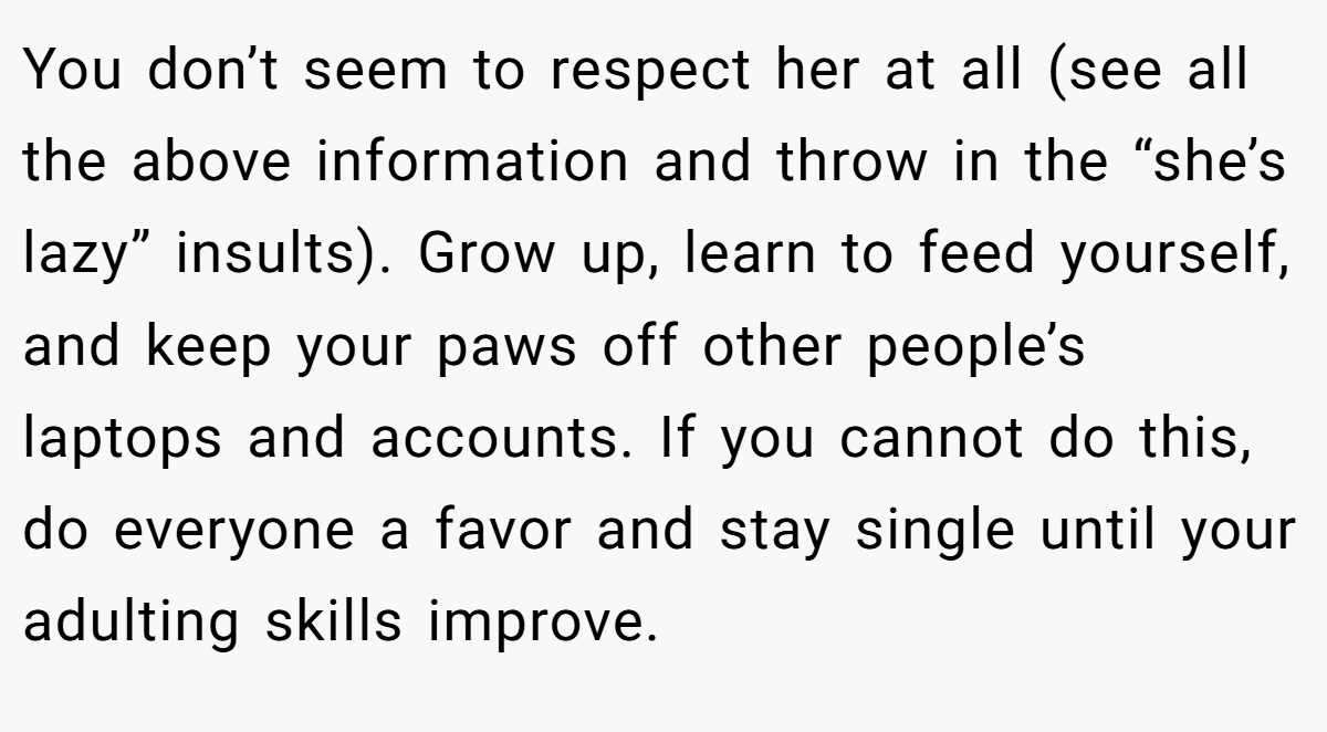 You don’t seem to respect her at all (see all the above information and throw in the “she’s lazy” insults). Grow up, learn to feed yourself, and keep your paws off other people’s laptops and accounts. If you cannot do this, do everyone a favor and stay single until your adulting skills improve.