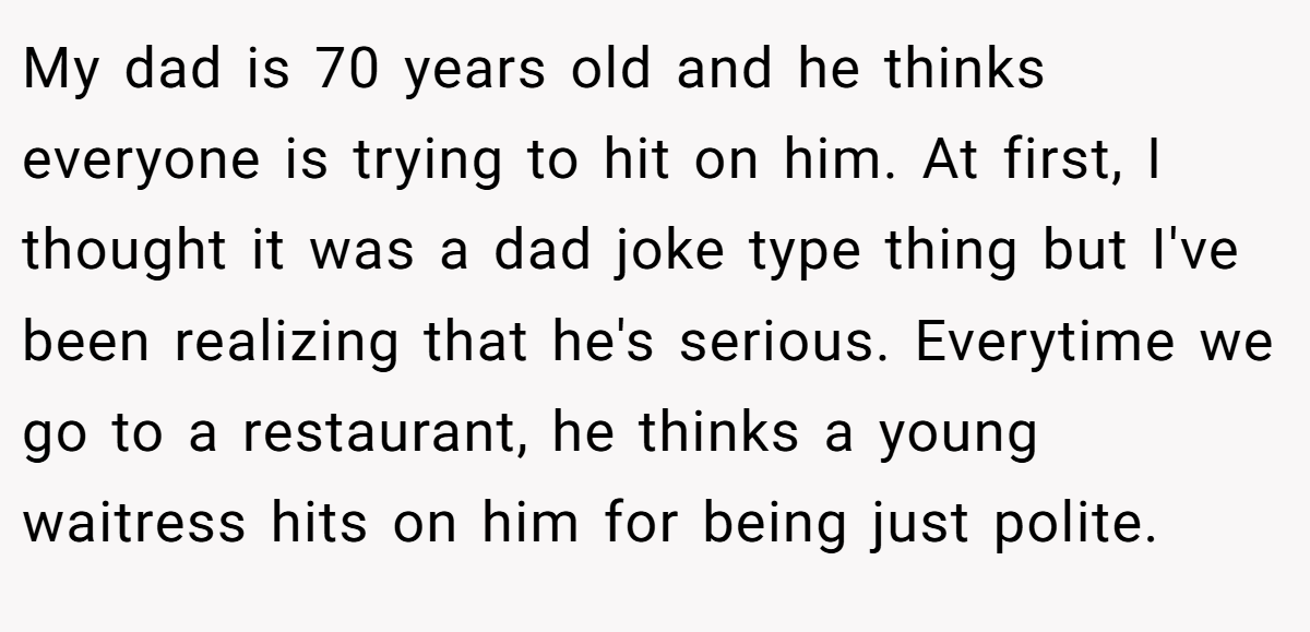 My dad is 70 years old and he thinks everyone is trying to hit on him. At first, I thought it was a dad joke type thing but I've been realizing that he's serious. Everytime we go to a restaurant, he thinks a young waitress hits on him for being just polite.