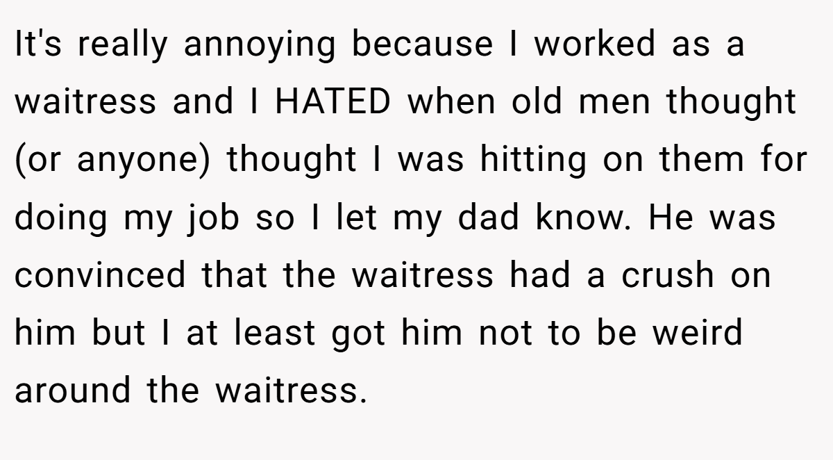 It's really annoying because I worked as a waitress and I HATED when old men thought (or anyone) thought I was hitting on them for doing my job so I let my dad know. He was convinced that the waitress had a crush on him but I at least got him not to be weird around the waitress.