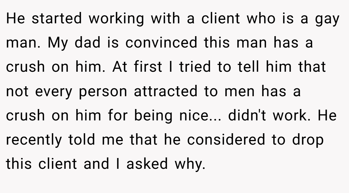 He started working with a client who is a gay man. My dad is convinced this man has a crush on him. At first I tried to tell him that not every person attracted to men has a crush on him for being nice... didn't work. He recently told me that he considered to drop this client and I asked why.