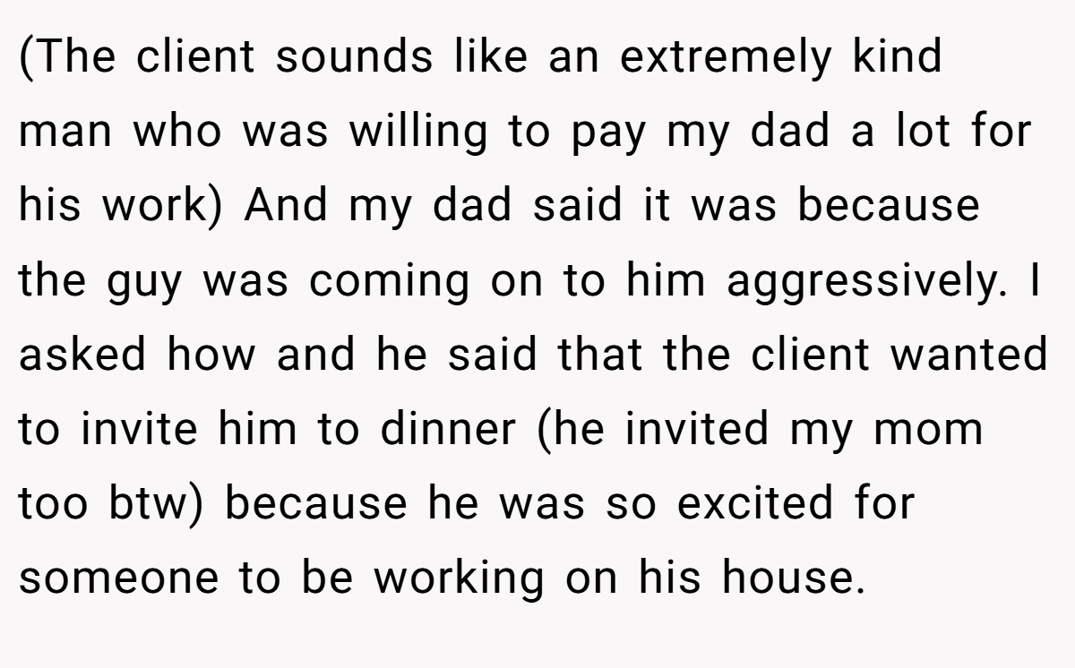 (The client sounds like an extremely kind man who was willing to pay my dad a lot for his work) And my dad said it was because the guy was coming on to him aggressively. I asked how and he said that the client wanted to invite him to dinner (he invited my mom too btw) because he was so excited for someone to be working on his house.