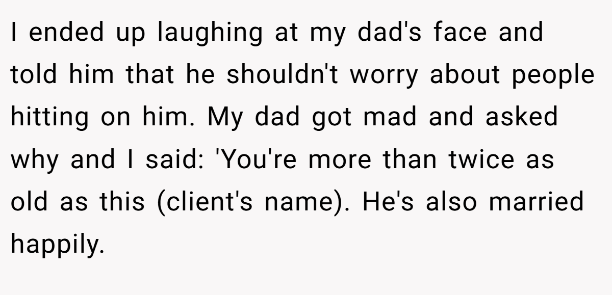 I ended up laughing at my dad's face and told him that he shouldn't worry about people hitting on him. My dad got mad and asked why and I said: 'You're more than twice as old as this (client's name). He's also married happily.