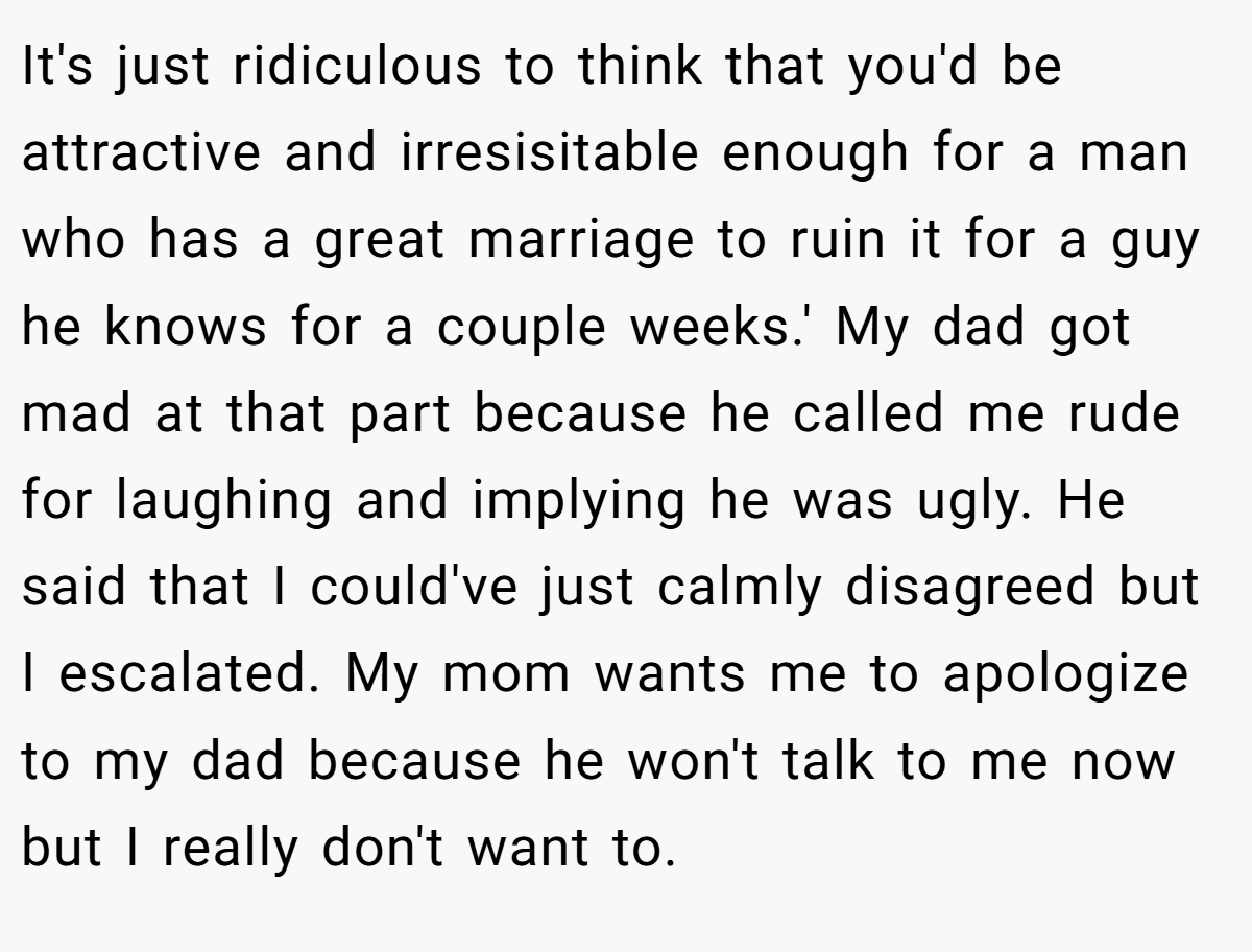 It's just ridiculous to think that you'd be attractive and irresisitable enough for a man who has a great marriage to ruin it for a guy he knows for a couple weeks.' My dad got mad at that part because he called me rude for laughing and implying he was ugly. He said that I could've just calmly disagreed but I escalated. My mom wants me to apologize to my dad because he won't talk to me now but I really don't want to.