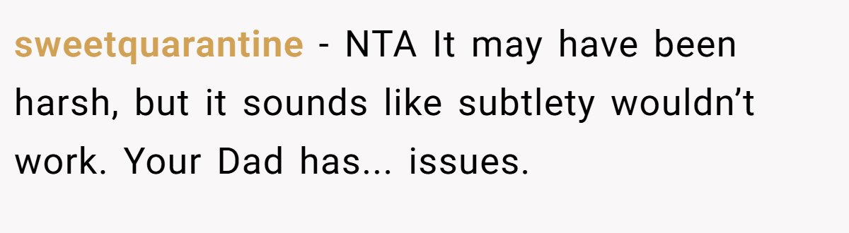 sweetquarantine − NTA It may have been harsh, but it sounds like subtlety wouldn’t work. Your Dad has... issues.
