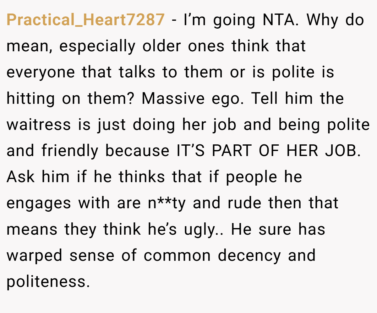 Practical_Heart7287 − I’m going NTA. Why do mean, especially older ones think that everyone that talks to them or is polite is hitting on them? Massive ego. Tell him the waitress is just doing her job and being polite and friendly because IT’S PART OF HER JOB. Ask him if he thinks that if people he engages with are n**ty and rude then that means they think he’s ugly.. He sure has warped sense of common decency and politeness.