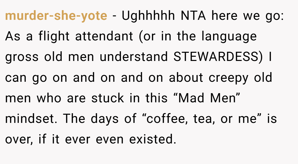 murder-she-yote − Ughhhhh NTA here we go: As a flight attendant (or in the language gross old men understand STEWARDESS) I can go on and on and on about creepy old men who are stuck in this “Mad Men” mindset. The days of “coffee, tea, or me” is over, if it ever even existed.