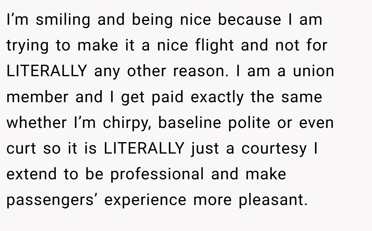 I’m smiling and being nice because I am trying to make it a nice flight and not for LITERALLY any other reason. I am a union member and I get paid exactly the same whether I’m chirpy, baseline polite or even curt so it is LITERALLY just a courtesy I extend to be professional and make passengers’ experience more pleasant.
