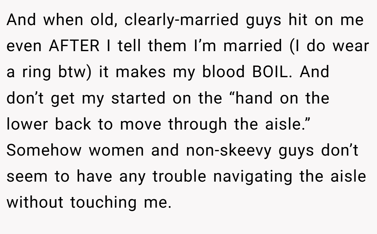 And when old, clearly-married guys hit on me even AFTER I tell them I’m married (I do wear a ring btw) it makes my blood BOIL. And don’t get my started on the “hand on the lower back to move through the aisle.” Somehow women and non-skeevy guys don’t seem to have any trouble navigating the aisle without touching me.