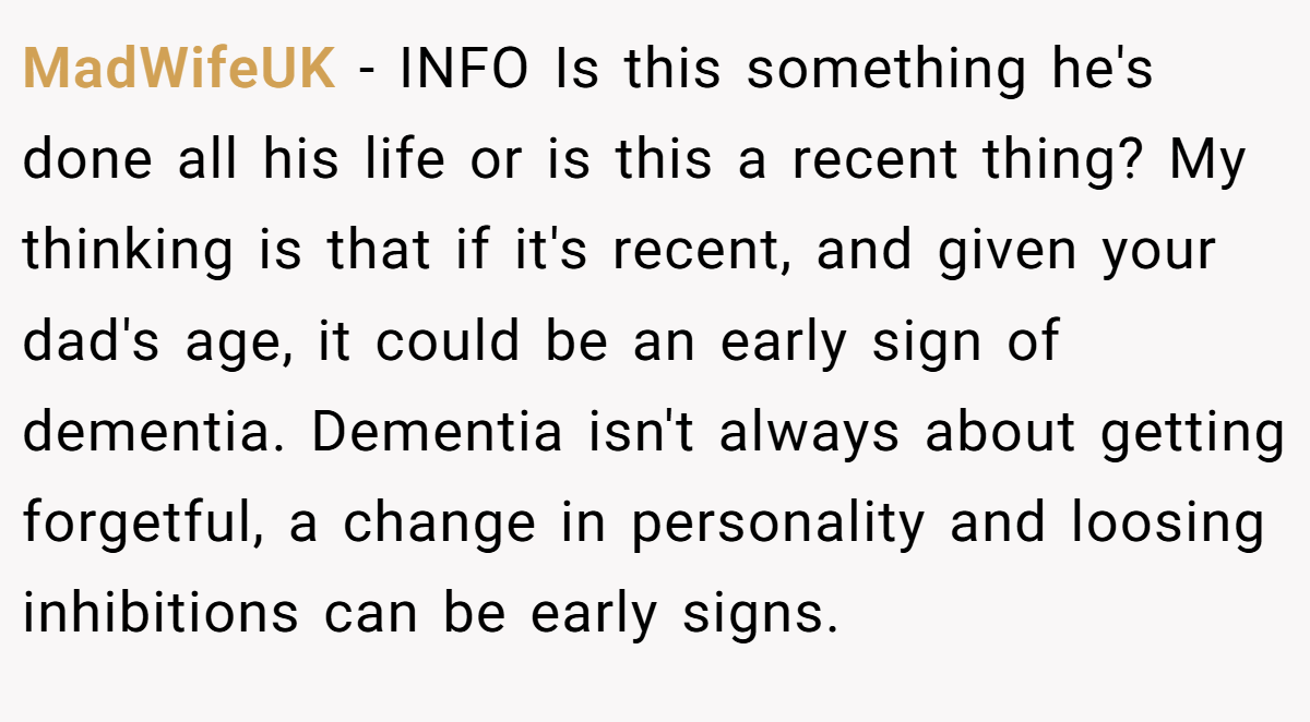 MadWifeUK − INFO Is this something he's done all his life or is this a recent thing? My thinking is that if it's recent, and given your dad's age, it could be an early sign of dementia. Dementia isn't always about getting forgetful, a change in personality and loosing inhibitions can be early signs.