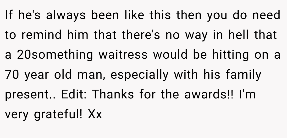 If he's always been like this then you do need to remind him that there's no way in hell that a 20something waitress would be hitting on a 70 year old man, especially with his family present.. Edit: Thanks for the awards!! I'm very grateful! Xx